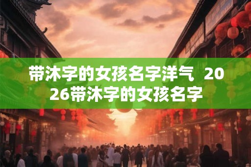 带沐字的女孩名字洋气 2026带沐字的女孩名字 带沐字的女孩名字洋气 2026带沐字的女孩名字