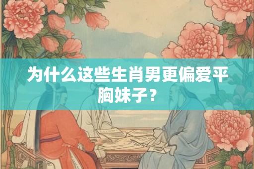 为什么这些生肖男更偏爱平胸妹子? 为什么这些生肖男更偏爱平胸妹子?