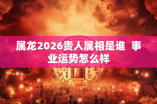 属龙2026贵人属相是谁  事业运势怎么样