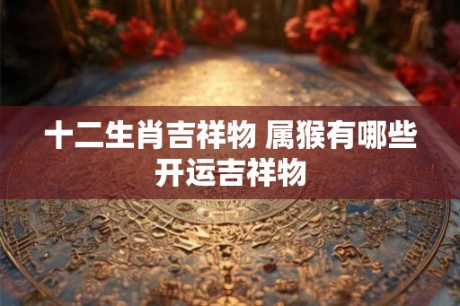 十二生肖吉祥物 属猴有哪些开运吉祥物 十二生肖吉祥物 属猴有哪些开运吉祥物