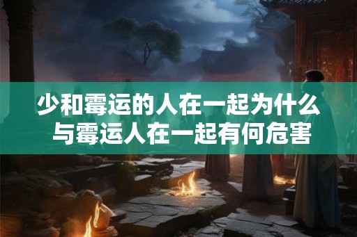 少和霉运的人在一起为什么 与霉运人在一起有何危害 少和霉运的人在一起为什么 与霉运人在一起有何危害