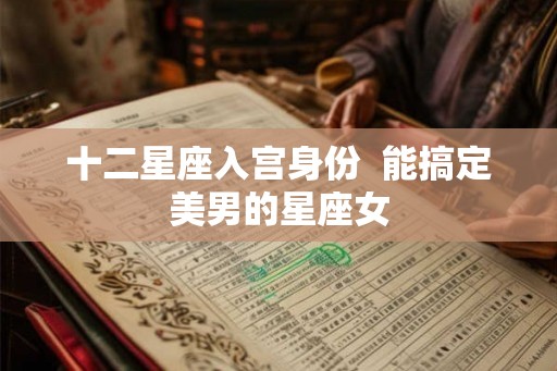 十二星座入宫身份 能搞定美男的星座女 十二星座入宫身份 能搞定美男的星座女