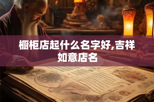 橱柜店起什么名字好,吉祥如意店名 橱柜店起什么名字好,吉祥如意店名