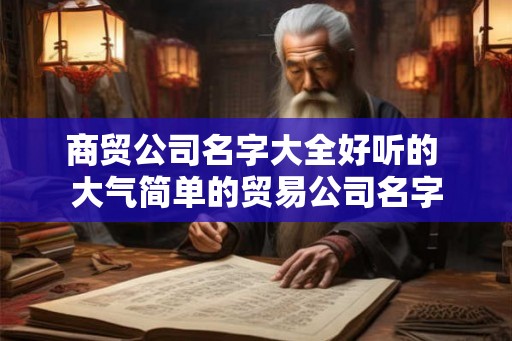商贸公司名字大全好听的 大气简单的贸易公司名字