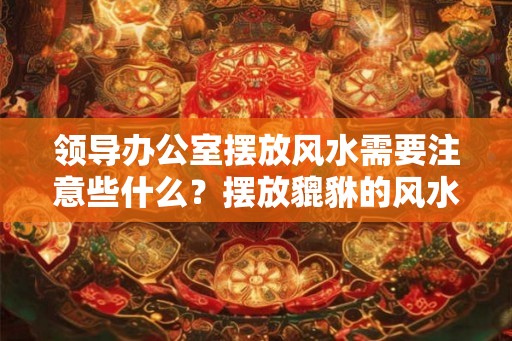 领导办公室摆放风水需要注意些什么？摆放貔貅的风水好吗？
