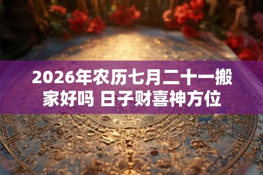 2026年农历七月二十一搬家好吗 日子财喜神方位 2026年农历七月二十一搬家好吗 日子财喜神方位