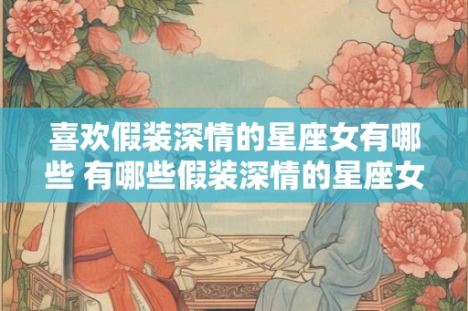 喜欢假装深情的星座女有哪些 有哪些假装深情的星座女