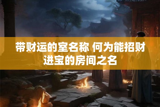 带财运的室名称 何为能招财进宝的房间之名 带财运的室名称 何为能招财进宝的房间之名