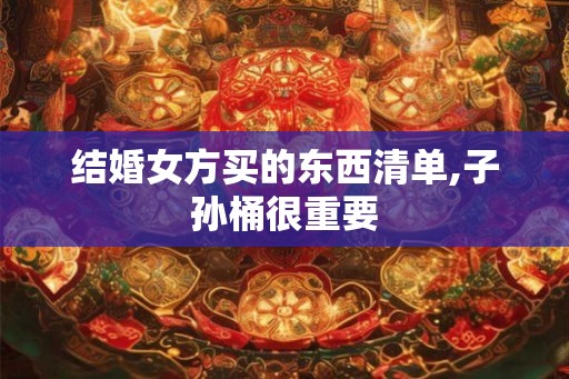 结婚女方买的东西清单,子孙桶很重要 结婚女方买的东西清单,子孙桶很重要