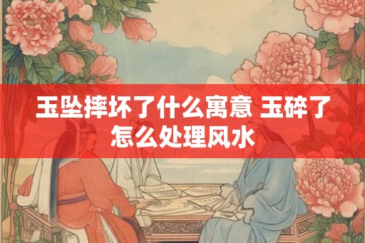 玉坠摔坏了什么寓意 玉碎了怎么处理风水 玉坠摔坏了什么寓意 玉碎了怎么处理风水
