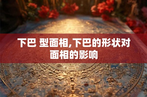 下巴 型面相,下巴的形状对面相的影响 下巴 型面相,下巴的形状对面相的影响