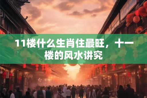 11楼什么生肖住最旺,十一楼的风水讲究 11楼什么生肖住最旺,十一楼的风水讲究