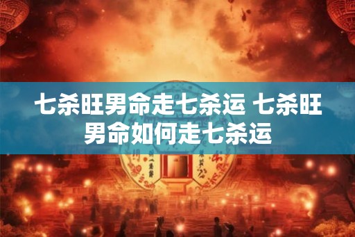 七杀旺男命走七杀运 七杀旺男命如何走七杀运