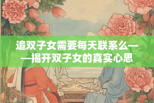 追双子女需要每天联系么——揭开双子女的真实心思 追双子女需要每天联系么——揭开双子女的真实心思