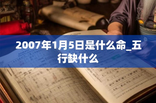 2007年1月5日是什么命_五行缺什么 2007年1月5日是什么命_五行缺什么
