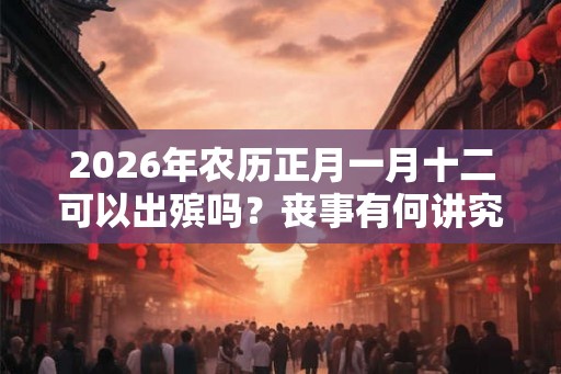 2026年农历正月一月十二可以出殡吗？丧事有何讲究？
