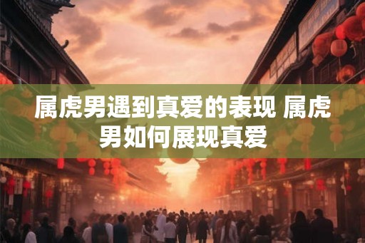 属虎男遇到真爱的表现 属虎男如何展现真爱 属虎男遇到真爱的表现 属虎男如何展现真爱