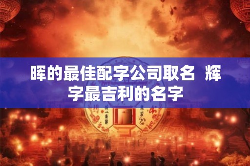 晖的最佳配字公司取名  辉字最吉利的名字