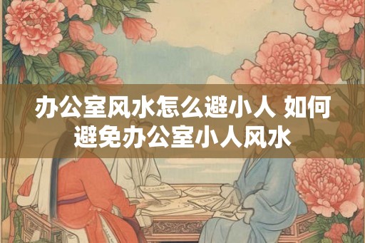 办公室风水怎么避小人 如何避免办公室小人风水