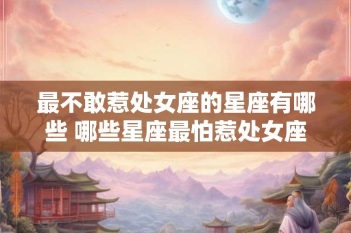最不敢惹处女座的星座有哪些 哪些星座最怕惹处女座 最不敢惹处女座的星座有哪些 哪些星座最怕惹处女座