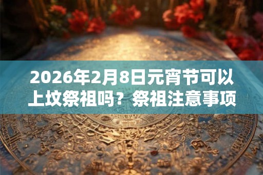 2026年2月8日元宵节可以上坟祭祖吗？祭祖注意事项一览？