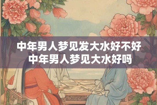 中年男人梦见发大水好不好 中年男人梦见大水好吗