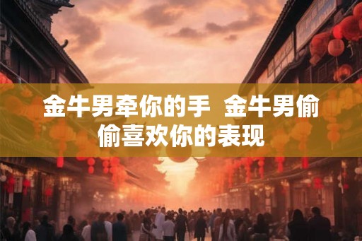 金牛男牵你的手 金牛男偷偷喜欢你的表现 金牛男牵你的手 金牛男偷偷喜欢你的表现