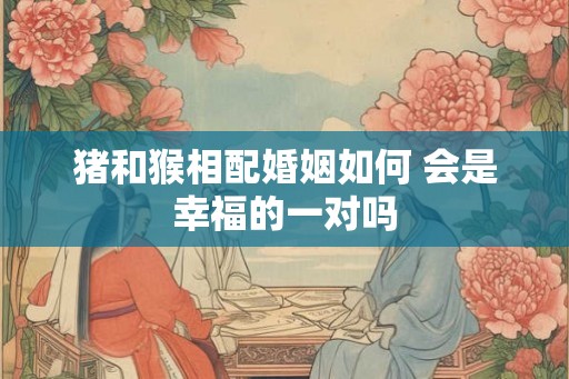 猪和猴相配婚姻如何 会是幸福的一对吗 猪和猴相配婚姻如何 会是幸福的一对吗