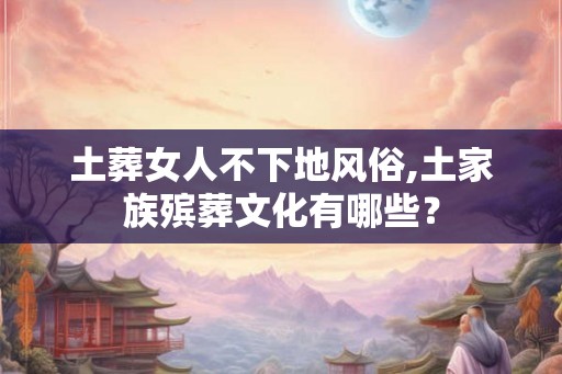 土葬女人不下地风俗,土家族殡葬文化有哪些? 土葬女人不下地风俗,土家族殡葬文化有哪些?