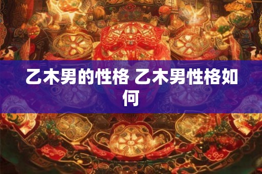 乙木男的性格 乙木男性格如何 乙木男的性格 乙木男性格如何