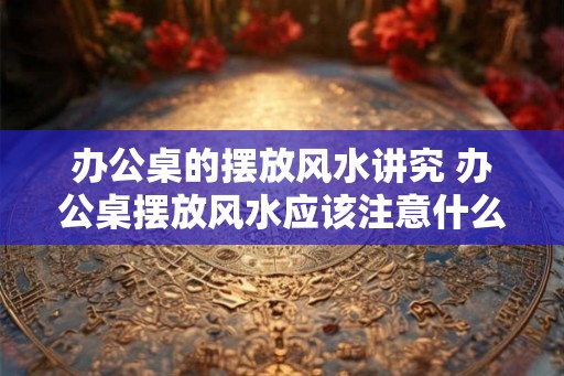 办公桌的摆放风水讲究 办公桌摆放风水应该注意什么