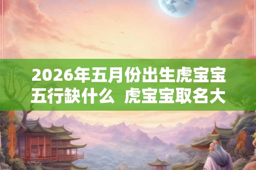 2026年五月份出生虎宝宝五行缺什么  虎宝宝取名大全