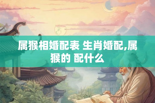 属猴相婚配表 生肖婚配,属猴的 配什么 属猴相婚配表 生肖婚配,属猴的 配什么