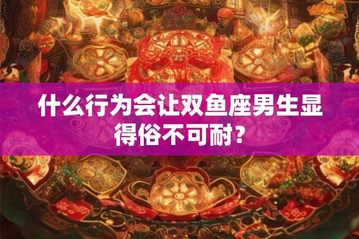 什么行为会让双鱼座男生显得俗不可耐？