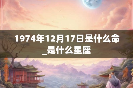 1974年12月17日是什么命_是什么星座