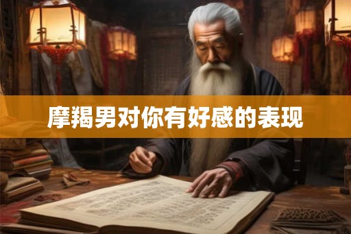 摩羯男对你有好感的表现