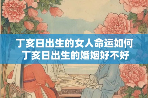 丁亥日出生的女人命运如何 丁亥日出生的婚姻好不好