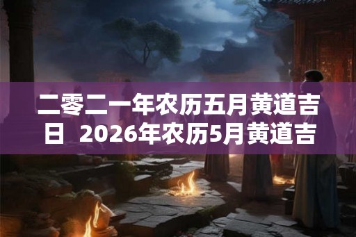 二零二一年农历五月黄道吉日  2026年农历5月黄道吉
