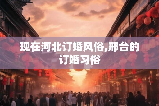 现在河北订婚风俗,邢台的订婚习俗 现在河北订婚风俗,邢台的订婚习俗