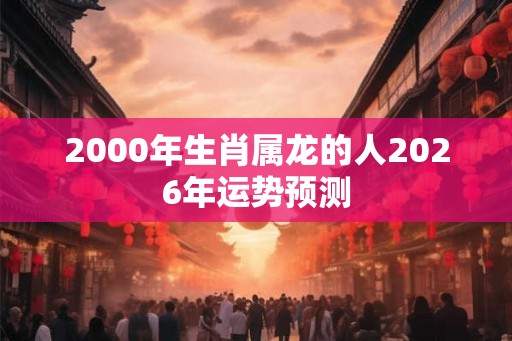 2000年生肖属龙的人2026年运势预测 2000年生肖属龙的人2026年运势预测
