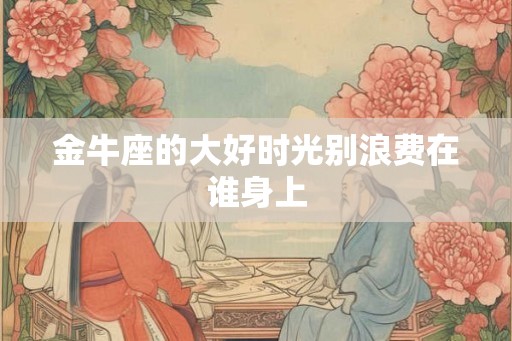 金牛座的大好时光别浪费在谁身上