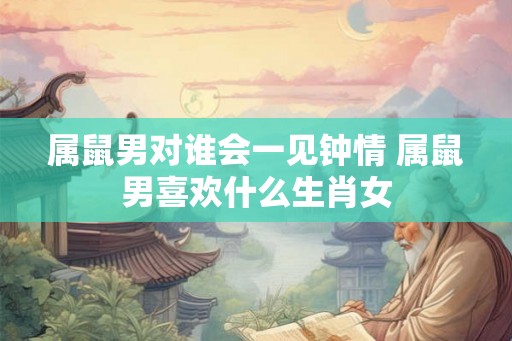 属鼠男对谁会一见钟情 属鼠男喜欢什么生肖女