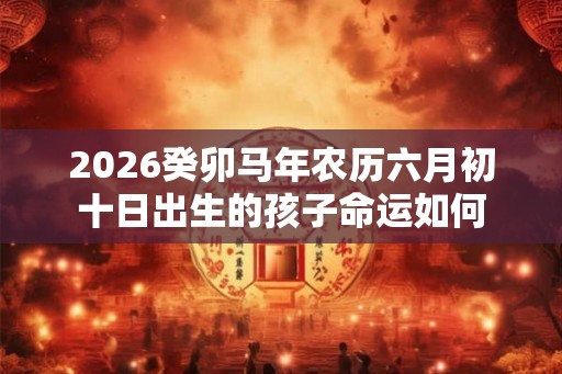 2026癸卯马年农历六月初十日出生的孩子命运如何