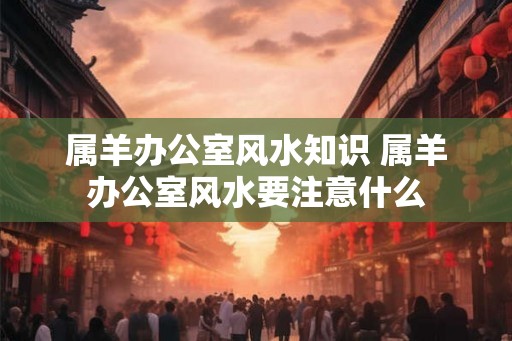 属羊办公室风水知识 属羊办公室风水要注意什么