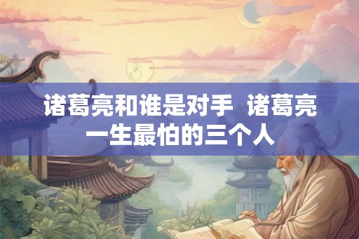 诸葛亮和谁是对手  诸葛亮一生最怕的三个人