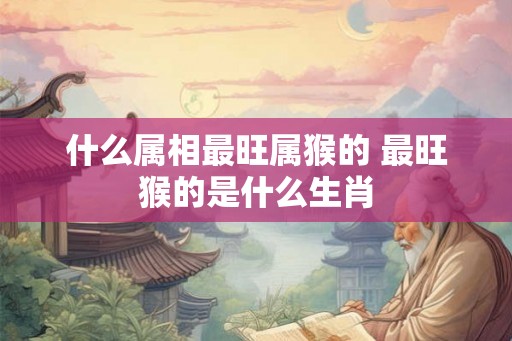 什么属相最旺属猴的 最旺猴的是什么生肖