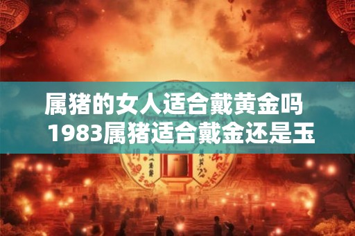属猪的女人适合戴黄金吗  1983属猪适合戴金还是玉