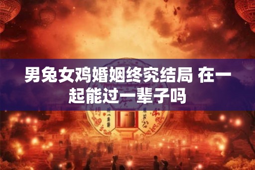 男兔女鸡婚姻终究结局 在一起能过一辈子吗 男兔女鸡婚姻终究结局 在一起能过一辈子吗