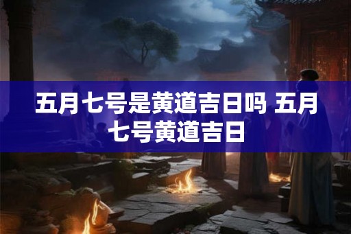 五月七号是黄道吉日吗 五月七号黄道吉日
