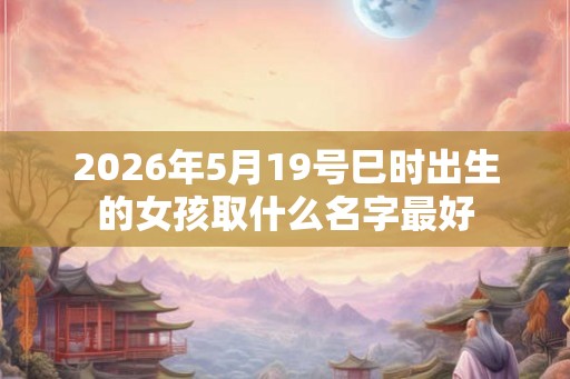 2026年5月19号巳时出生的女孩取什么名字最好 2026年5月19号巳时出生的女孩取什么名字最好